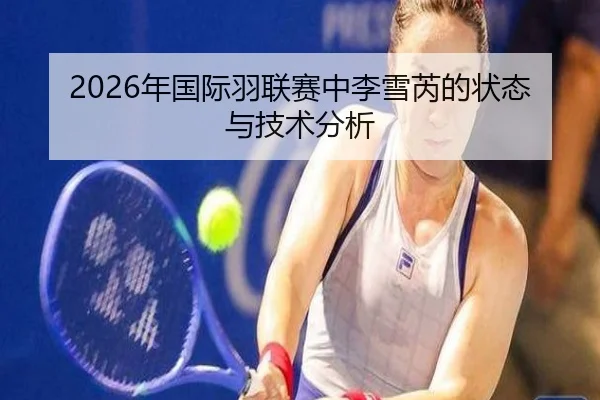 2026年国际羽联赛中李雪芮的状态与技术分析