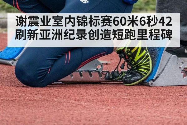 谢震业室内锦标赛60米6秒42刷新亚洲纪录创造短跑里程碑