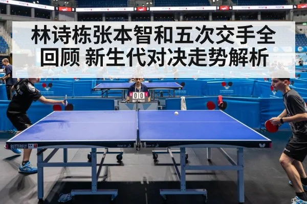 林诗栋张本智和五次交手全回顾 新生代对决走势解析